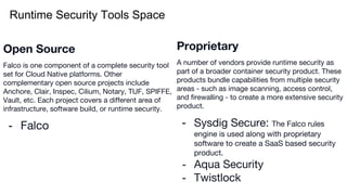 Runtime Security Tools Space
Proprietary
A number of vendors provide runtime security as
part of a broader container security product. These
products bundle capabilities from multiple security
areas - such as image scanning, access control,
and firewalling - to create a more extensive security
product.
- Sysdig Secure: The Falco rules
engine is used along with proprietary
software to create a SaaS based security
product.
- Aqua Security
- Twistlock
Open Source
Falco is one component of a complete security tool
set for Cloud Native platforms. Other
complementary open source projects include
Anchore, Clair, Inspec, Cilium, Notary, TUF, SPIFFE,
Vault, etc. Each project covers a different area of
infrastructure, software build, or runtime security.
- Falco
 