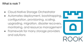 ● Cloud-Native Storage Orchestrator
● Automates deployment, bootstrapping,
configuration, provisioning, scaling,
upgrading, migration, disaster recovery,
monitoring, and resource management
● Framework for many storage providers
and solutions
What is rook ?
 