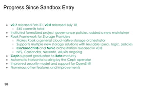 ● v0.7 released Feb 21, v0.8 released July 18
○ 545 commits total
● Instituted formalized project governance policies, added a new maintainer
● Rook Framework for Storage Providers
○ Makes Rook a general cloud-native storage orchestrator
○ Supports multiple new storage solutions with reusable specs, logic, policies
○ CockroachDB and Minio orchestration released in v0.8
○ NFS, Cassandra, Nexenta, Alluxio ongoing
● Ceph support graduated to Beta maturity
● Automatic horizontal scaling by the Ceph operator
● Improved security model and support for OpenShift
● Numerous other features and improvements
98
Progress Since Sandbox Entry
 