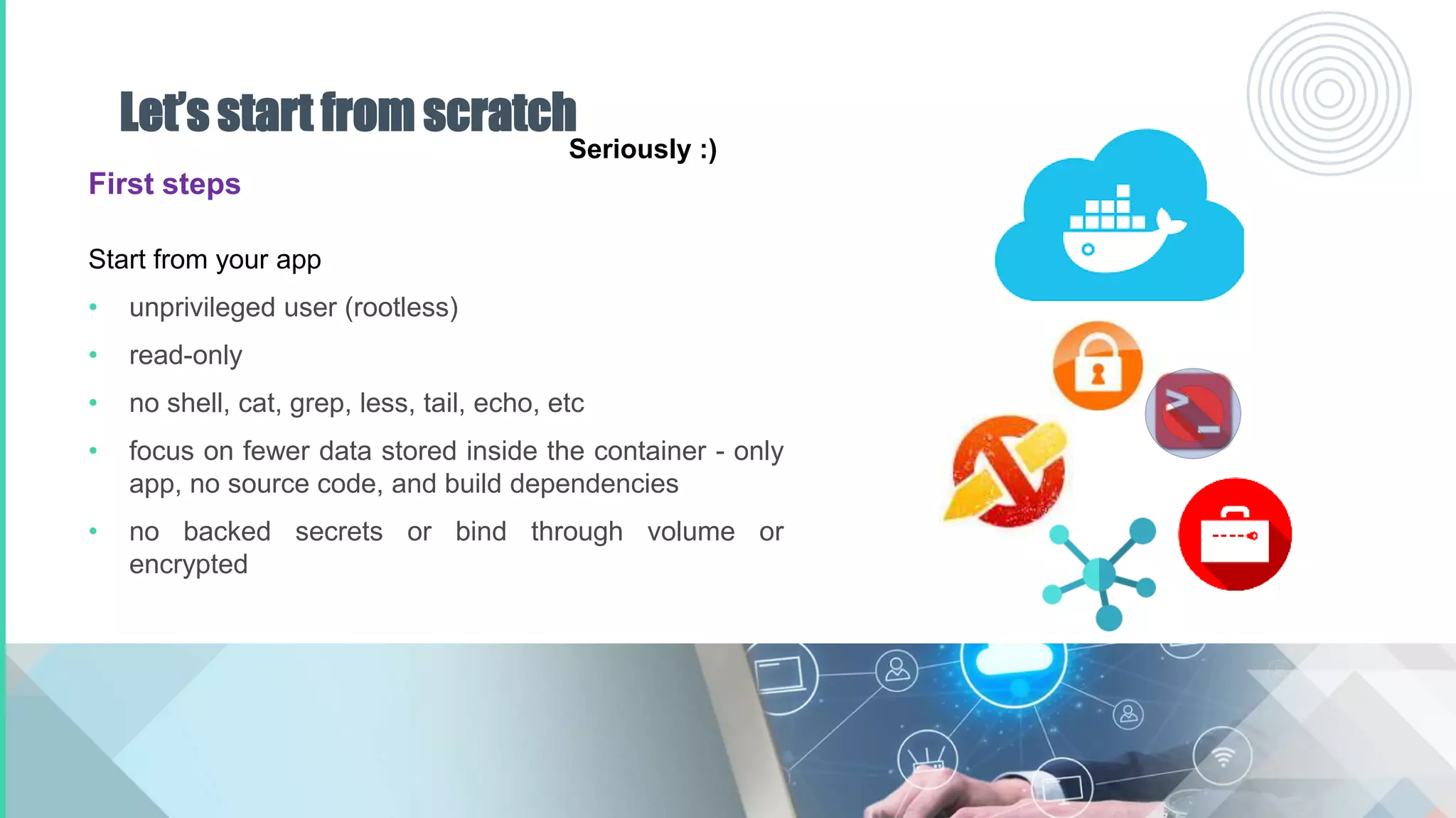Let’s start from scratch
First steps
Start from your app
• unprivileged user (rootless)
• read-only
• no shell, cat, grep, less, tail, echo, etc
• focus on fewer data stored inside the container - only
app, no source code, and build dependencies
• no backed secrets or bind through volume or
encrypted
Seriously :)
 