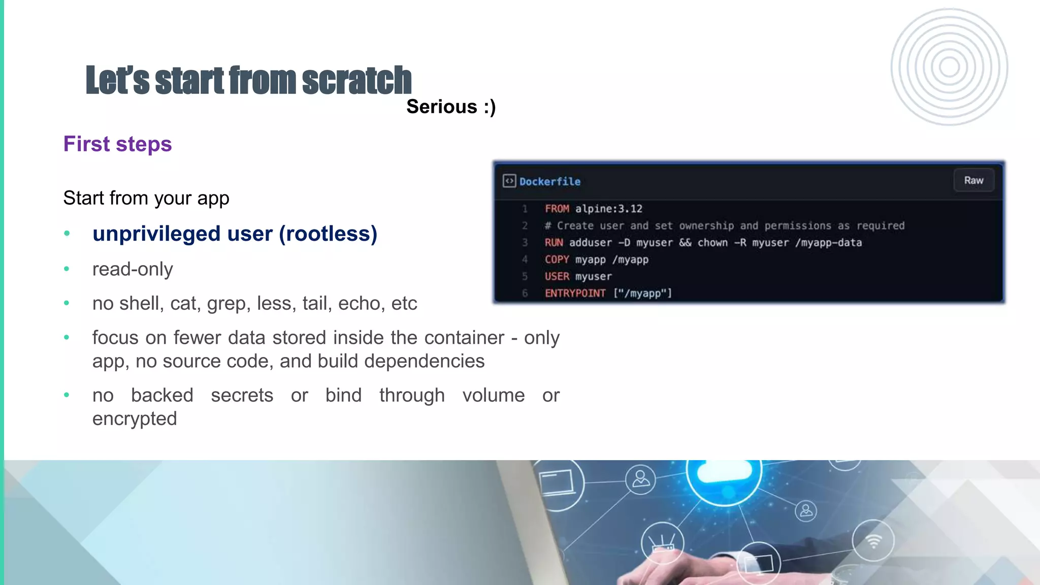Let’s start from scratch
First steps
Start from your app
• unprivileged user (rootless)
• read-only
• no shell, cat, grep, less, tail, echo, etc
• focus on fewer data stored inside the container - only
app, no source code, and build dependencies
• no backed secrets or bind through volume or
encrypted
Serious :)
 
