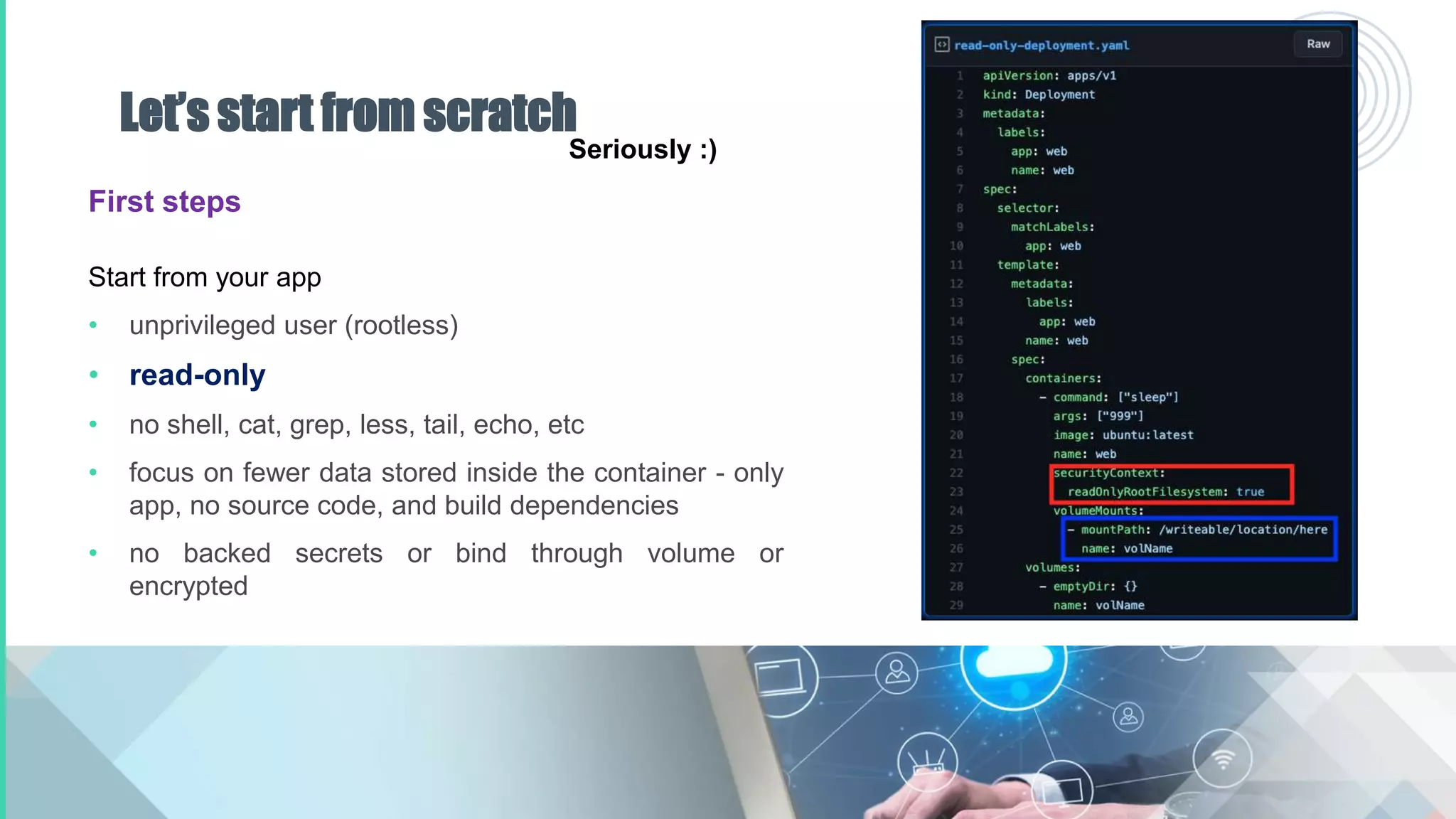 Let’s start from scratch
First steps
Start from your app
• unprivileged user (rootless)
• read-only
• no shell, cat, grep, less, tail, echo, etc
• focus on fewer data stored inside the container - only
app, no source code, and build dependencies
• no backed secrets or bind through volume or
encrypted
Seriously :)
 