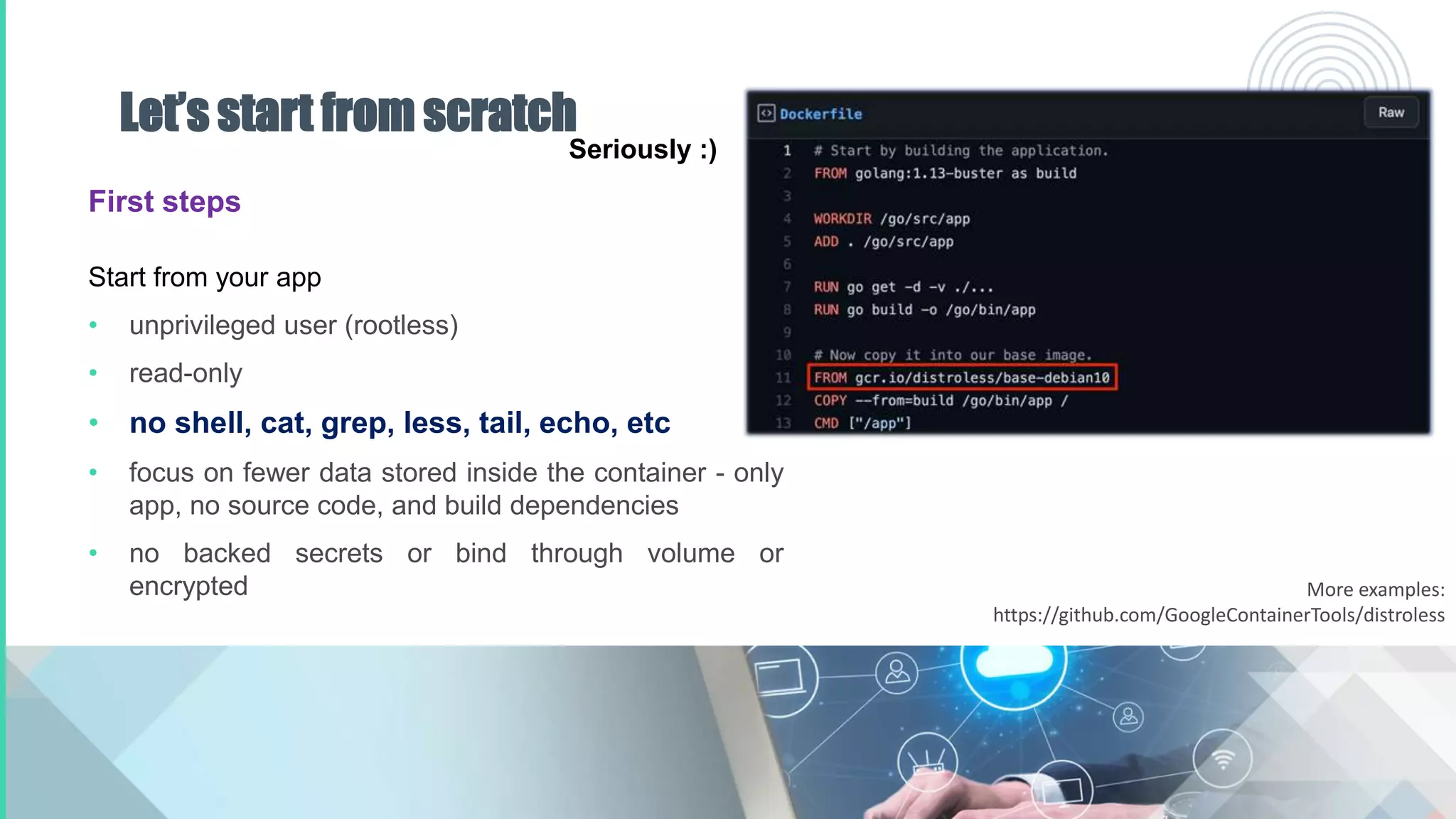 Let’s start from scratch
First steps
Start from your app
• unprivileged user (rootless)
• read-only
• no shell, cat, grep, less, tail, echo, etc
• focus on fewer data stored inside the container - only
app, no source code, and build dependencies
• no backed secrets or bind through volume or
encrypted
Seriously :)
More examples:
https://github.com/GoogleContainerTools/distroless
 
