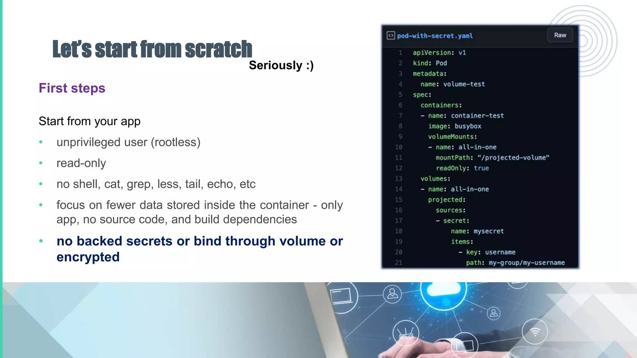 Let’s start from scratch
First steps
Start from your app
• unprivileged user (rootless)
• read-only
• no shell, cat, grep, less, tail, echo, etc
• focus on fewer data stored inside the container - only
app, no source code, and build dependencies
• no backed secrets or bind through volume or
encrypted
Seriously :)
 