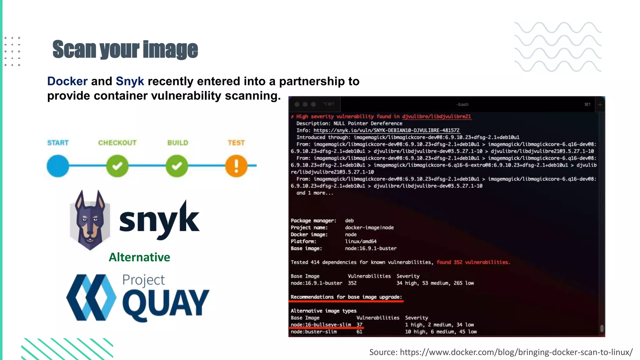 Scan your image
Docker and Snyk recently entered into a partnership to
provide container vulnerability scanning.
Alternative
Source: https://www.docker.com/blog/bringing-docker-scan-to-linux/
 
