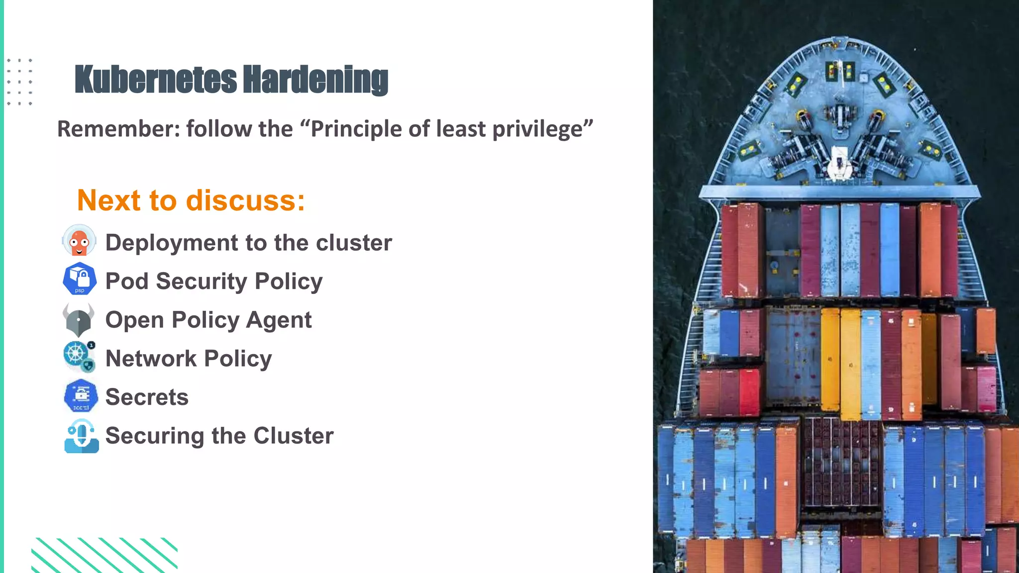 Next to discuss:
• Deployment to the cluster
• Pod Security Policy
• Open Policy Agent
• Network Policy
• Secrets
• Securing the Cluster
Kubernetes Hardening
Remember: follow the “Principle of least privilege”
 