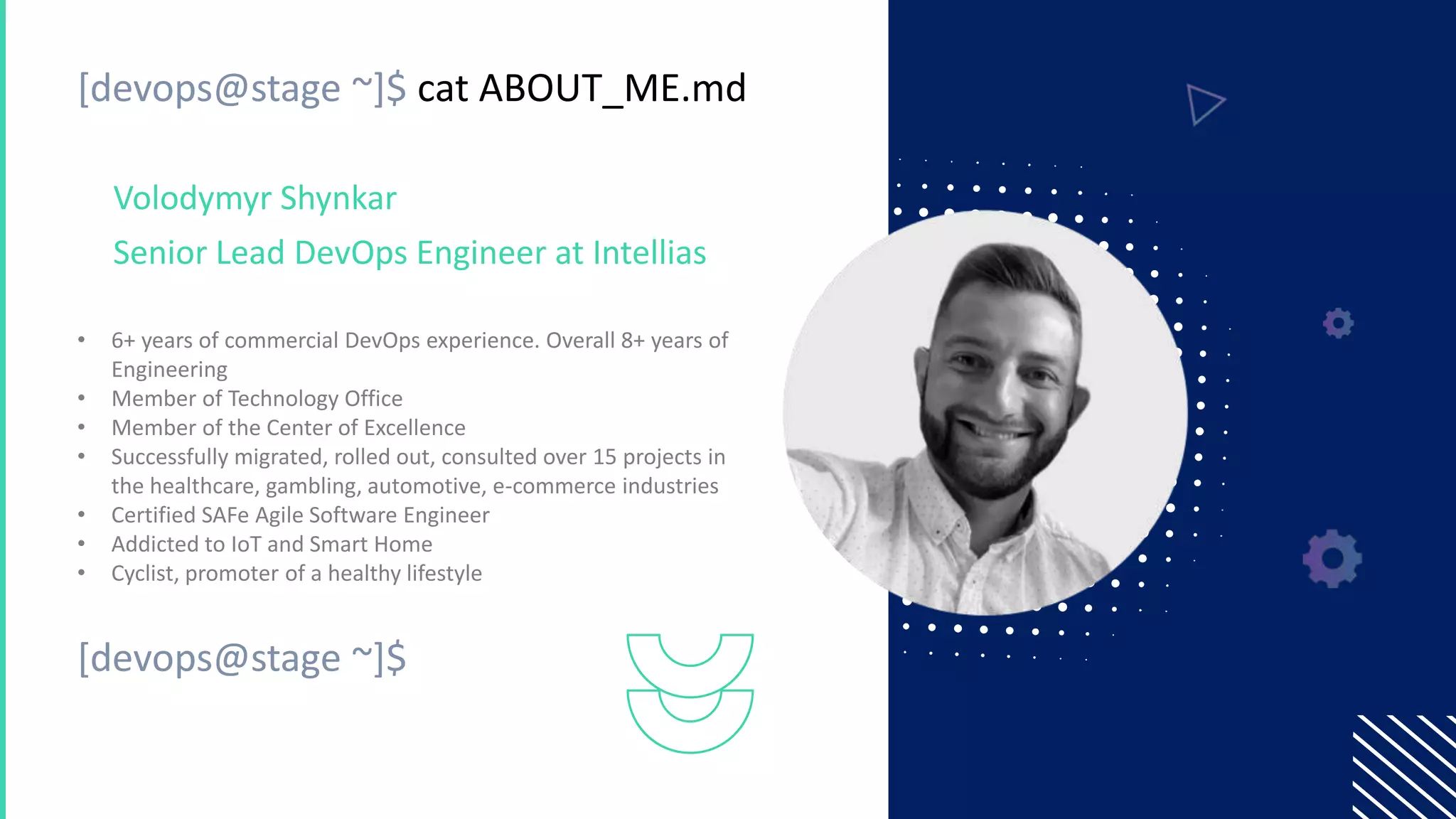 [devops@stage ~]$ cat ABOUT_ME.md
• 6+ years of commercial DevOps experience. Overall 8+ years of
Engineering
• Member of Technology Office
• Member of the Center of Excellence
• Successfully migrated, rolled out, consulted over 15 projects in
the healthcare, gambling, automotive, e-commerce industries
• Certified SAFe Agile Software Engineer
• Addicted to IoT and Smart Home
• Cyclist, promoter of a healthy lifestyle
Volodymyr Shynkar
Senior Lead DevOps Engineer at Intellias
[devops@stage ~]$
 