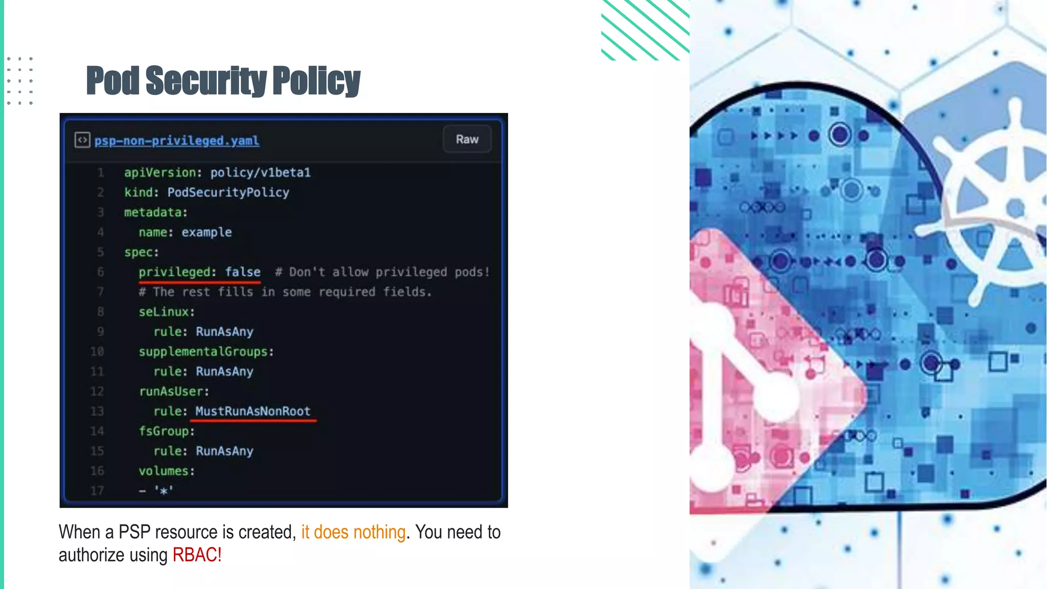 Pod Security Policy
When a PSP resource is created, it does nothing. You need to
authorize using RBAC!
 