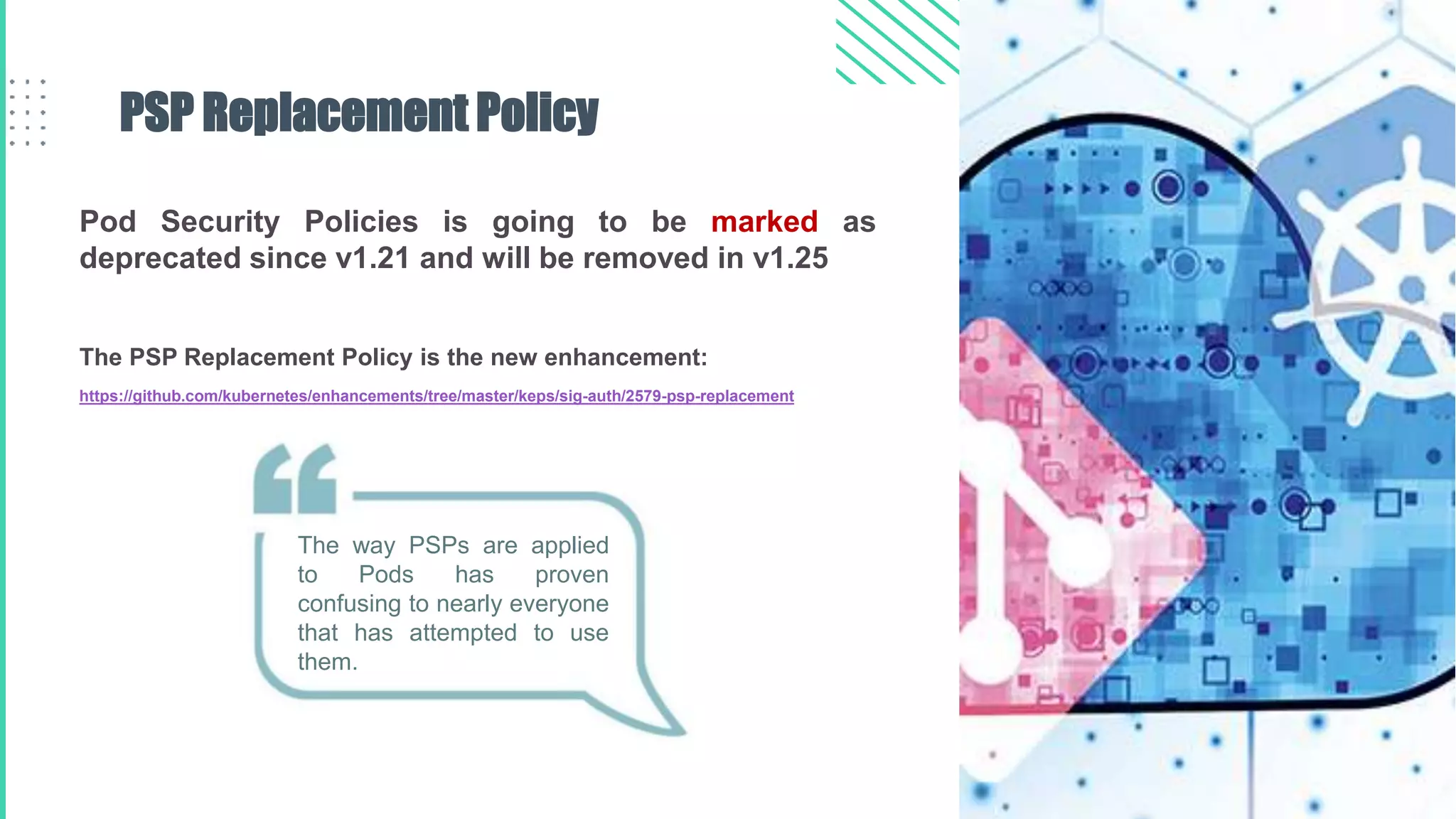 Pod Security Policies is going to be marked as
deprecated since v1.21 and will be removed in v1.25
The PSP Replacement Policy is the new enhancement:
https://github.com/kubernetes/enhancements/tree/master/keps/sig-auth/2579-psp-replacement
PSP Replacement Policy
The way PSPs are applied
to Pods has proven
confusing to nearly everyone
that has attempted to use
them.
 