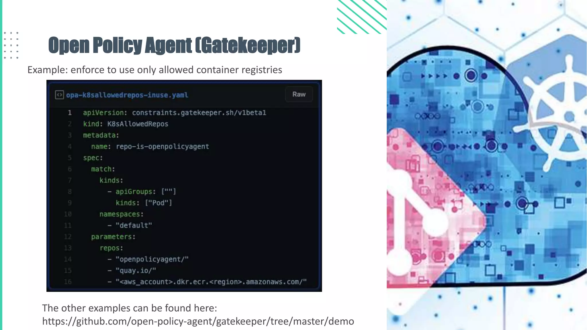 Open Policy Agent (Gatekeeper)
Example: enforce to use only allowed container registries
The other examples can be found here:
https://github.com/open-policy-agent/gatekeeper/tree/master/demo
 