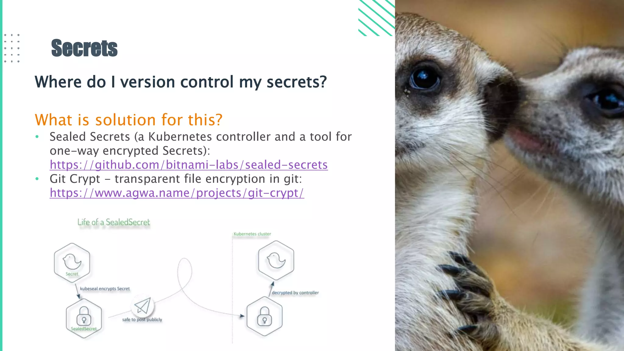 Secrets
Where do I version control my secrets?
What is solution for this?
• Sealed Secrets (a Kubernetes controller and a tool for
one-way encrypted Secrets):​
https://github.com/bitnami-labs/sealed-secrets
• Git Crypt - transparent file encryption in git:​
https://www.agwa.name/projects/git-crypt/
 