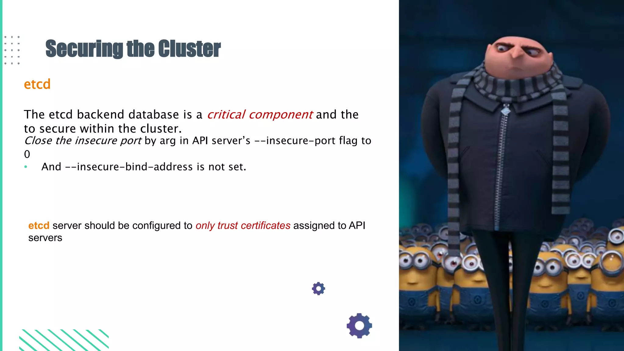 Securing the Cluster
etcd
The etcd backend database is a critical component and the
to secure within the cluster.
Close the insecure port by arg in API server’s --insecure-port flag to
0
• And --insecure-bind-address is not set.
etcd server should be configured to only trust certificates assigned to API
servers
 