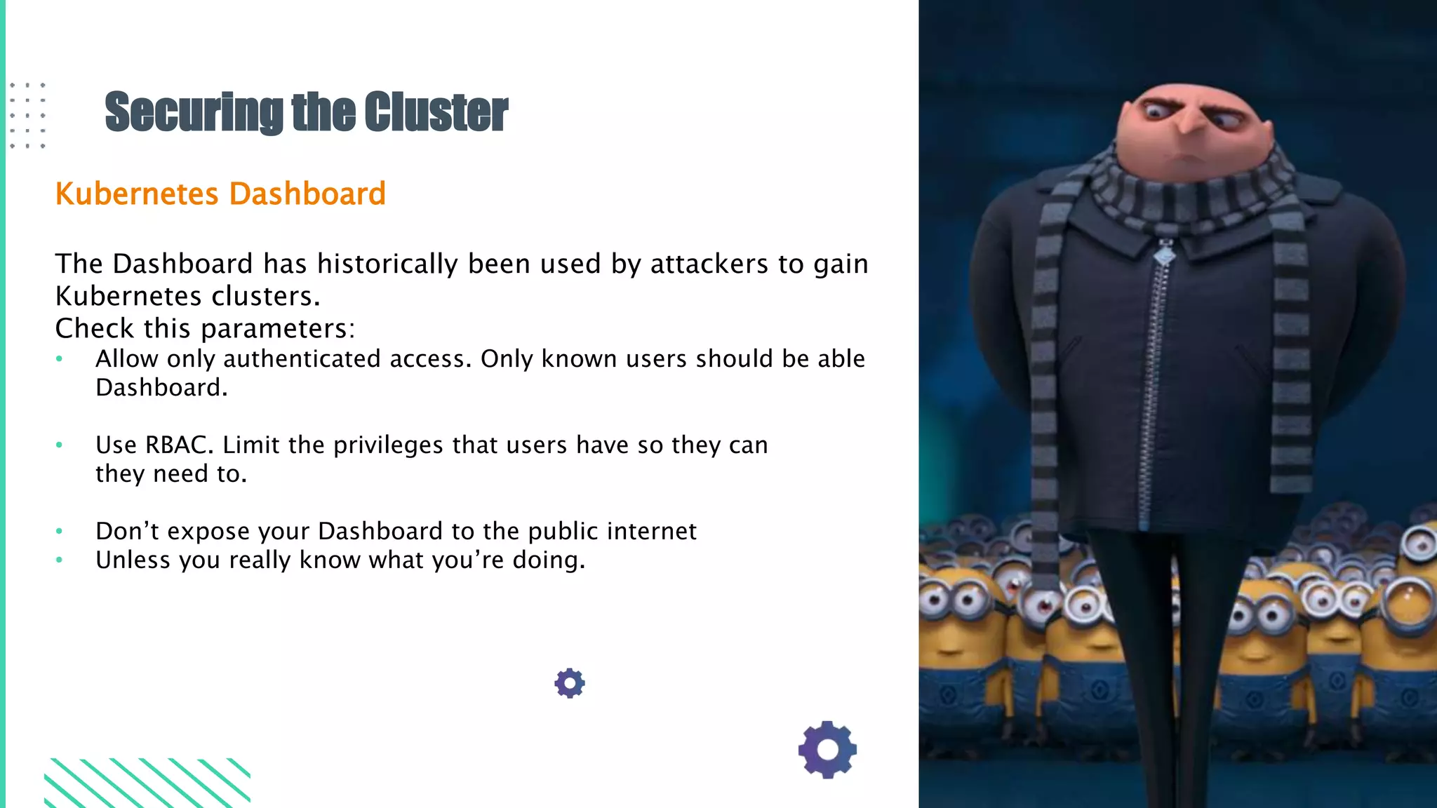 Securing the Cluster
Kubernetes Dashboard
The Dashboard has historically been used by attackers to gain
Kubernetes clusters.
Check this parameters:
• Allow only authenticated access. Only known users should be able
Dashboard.
• Use RBAC. Limit the privileges that users have so they can
they need to.
• Don’t expose your Dashboard to the public internet
• Unless you really know what you’re doing.
 