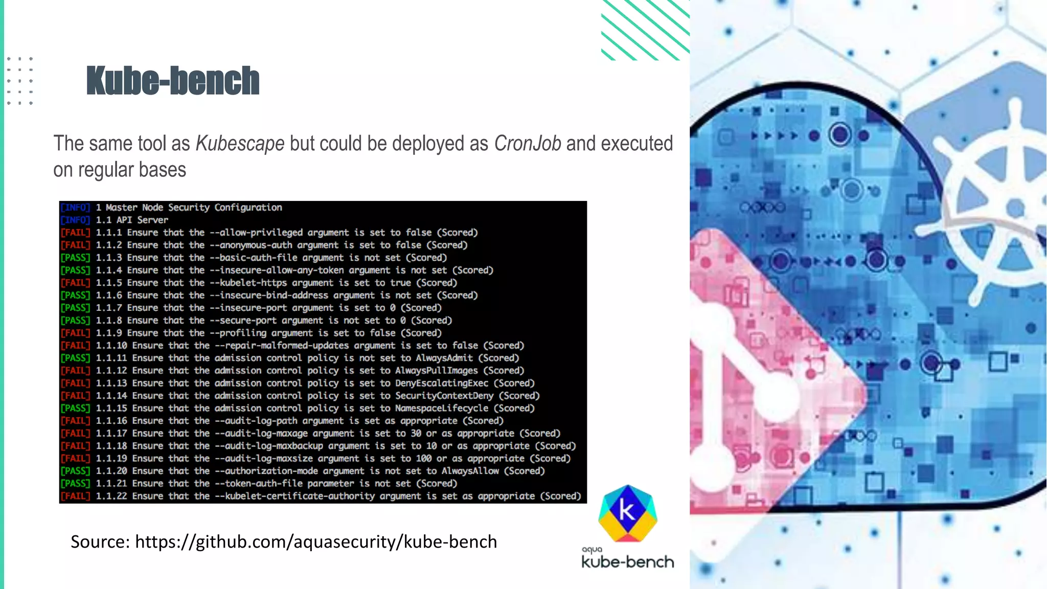 Kube-bench
The same tool as Kubescape but could be deployed as CronJob and executed
on regular bases
Source: https://github.com/aquasecurity/kube-bench
 