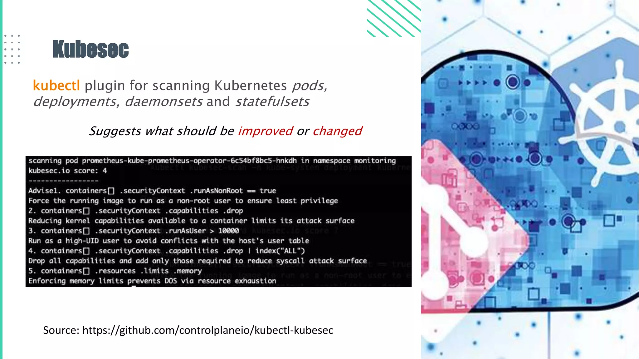 Kubesec
kubectl plugin for scanning Kubernetes pods,
deployments, daemonsets and statefulsets
Source: https://github.com/controlplaneio/kubectl-kubesec
Suggests what should be improved or changed
 