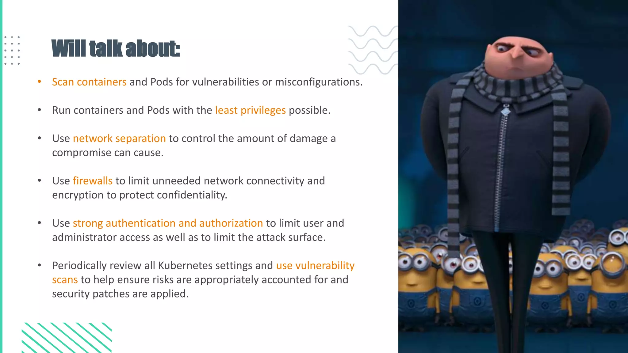 Will talk about:
• Scan containers and Pods for vulnerabilities or misconfigurations.
• Run containers and Pods with the least privileges possible.
• Use network separation to control the amount of damage a
compromise can cause.
• Use firewalls to limit unneeded network connectivity and
encryption to protect confidentiality.
• Use strong authentication and authorization to limit user and
administrator access as well as to limit the attack surface.
• Periodically review all Kubernetes settings and use vulnerability
scans to help ensure risks are appropriately accounted for and
security patches are applied.
 