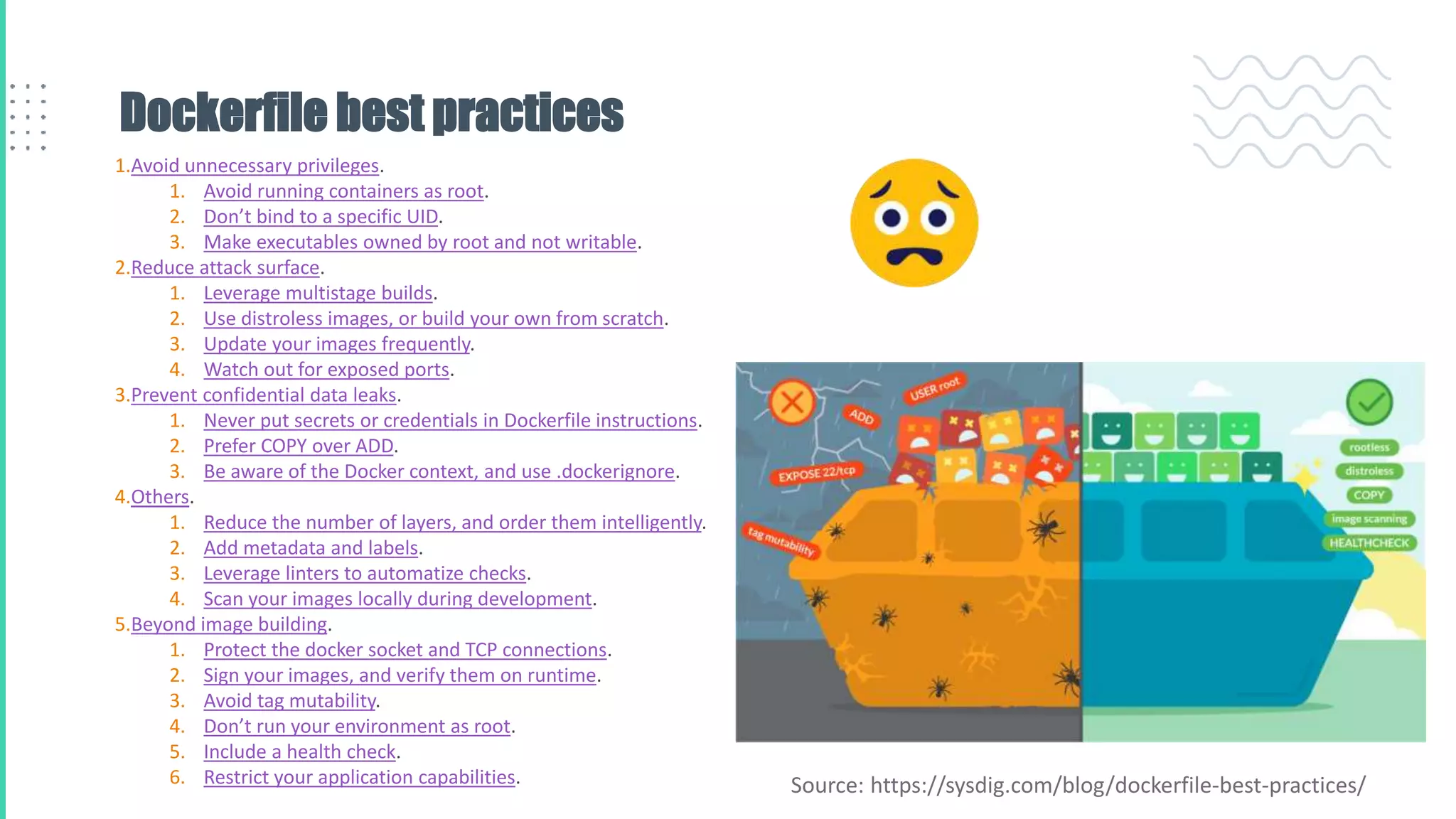 Dockerfile best practices
1.Avoid unnecessary privileges.
1. Avoid running containers as root.
2. Don’t bind to a specific UID.
3. Make executables owned by root and not writable.
2.Reduce attack surface.
1. Leverage multistage builds.
2. Use distroless images, or build your own from scratch.
3. Update your images frequently.
4. Watch out for exposed ports.
3.Prevent confidential data leaks.
1. Never put secrets or credentials in Dockerfile instructions.
2. Prefer COPY over ADD.
3. Be aware of the Docker context, and use .dockerignore.
4.Others.
1. Reduce the number of layers, and order them intelligently.
2. Add metadata and labels.
3. Leverage linters to automatize checks.
4. Scan your images locally during development.
5.Beyond image building.
1. Protect the docker socket and TCP connections.
2. Sign your images, and verify them on runtime.
3. Avoid tag mutability.
4. Don’t run your environment as root.
5. Include a health check.
6. Restrict your application capabilities. Source: https://sysdig.com/blog/dockerfile-best-practices/
 