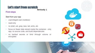Let’s start from scratch
First steps
Start from your app
• unprivileged user (rootless)
• read-only
• no shell, cat, grep, less, tail, echo, etc
• focus on fewer data stored inside the container - only
app, no source code, and build dependencies
• no backed secrets or bind through volume or
encrypted
Seriously :)
 
