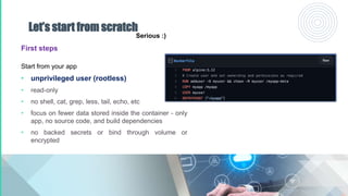 Let’s start from scratch
First steps
Start from your app
• unprivileged user (rootless)
• read-only
• no shell, cat, grep, less, tail, echo, etc
• focus on fewer data stored inside the container - only
app, no source code, and build dependencies
• no backed secrets or bind through volume or
encrypted
Serious :)
 