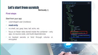 Let’s start from scratch
First steps
Start from your app
• unprivileged user (rootless)
• read-only
• no shell, cat, grep, less, tail, echo, etc
• focus on fewer data stored inside the container - only
app, no source code, and build dependencies
• no backed secrets or bind through volume or
encrypted
Seriously :)
 