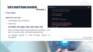 Let’s start from scratch
First steps
Start from your app
• unprivileged user (rootless)
• read-only
• no shell, cat, grep, less, tail, echo, etc
• focus on fewer data stored inside the container - only
app, no source code, and build dependencies
• no backed secrets or bind through volume or
encrypted
Seriously :)
More examples:
https://github.com/GoogleContainerTools/distroless
 