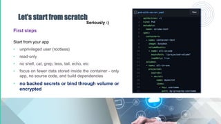 Let’s start from scratch
First steps
Start from your app
• unprivileged user (rootless)
• read-only
• no shell, cat, grep, less, tail, echo, etc
• focus on fewer data stored inside the container - only
app, no source code, and build dependencies
• no backed secrets or bind through volume or
encrypted
Seriously :)
 