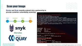 Scan your image
Docker and Snyk recently entered into a partnership to
provide container vulnerability scanning.
Alternative
Source: https://www.docker.com/blog/bringing-docker-scan-to-linux/
 