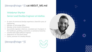 [devops@stage ~]$ cat ABOUT_ME.md
• 6+ years of commercial DevOps experience. Overall 8+ years of
Engineering
• Member of Technology Office
• Member of the Center of Excellence
• Successfully migrated, rolled out, consulted over 15 projects in
the healthcare, gambling, automotive, e-commerce industries
• Certified SAFe Agile Software Engineer
• Addicted to IoT and Smart Home
• Cyclist, promoter of a healthy lifestyle
Volodymyr Shynkar
Senior Lead DevOps Engineer at Intellias
[devops@stage ~]$
 