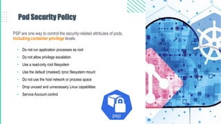 Pod Security Policy
PSP are one way to control the security-related attributes of pods,
including container privilege levels.
• Do not run application processes as root
• Do not allow privilege escalation
• Use a read-only root filesystem
• Use the default (masked) /proc filesystem mount
• Do not use the host network or process space
• Drop unused and unnecessary Linux capabilities
• Service Account control
 