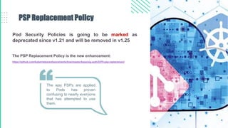Pod Security Policies is going to be marked as
deprecated since v1.21 and will be removed in v1.25
The PSP Replacement Policy is the new enhancement:
https://github.com/kubernetes/enhancements/tree/master/keps/sig-auth/2579-psp-replacement
PSP Replacement Policy
The way PSPs are applied
to Pods has proven
confusing to nearly everyone
that has attempted to use
them.
 