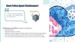 Open Policy Agent (Gatekeeper)
Gatekeeper controller provides you ability to:
• Required labels
• Required resources section
• Mutate container images to always point to the corporate image registry.
• Set node and pod affinity and anti-affinity selectors to Deployments
• You can enforce anything that you want to see or not to see in configs
I need to control other pod fields or
any fields in other resource? How
can I achieve that?
The answer is:
 