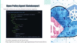 Open Policy Agent (Gatekeeper)
Example: enforce to use only allowed container registries
The other examples can be found here:
https://github.com/open-policy-agent/gatekeeper/tree/master/demo
 