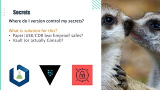 Secrets
Where do I version control my secrets?
What is solution for this?
• Paper/USB/CDR two fireproof safes?
• Vault (or actually Consul)?
 