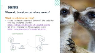 Secrets
Where do I version control my secrets?
What is solution for this?
• Sealed Secrets (a Kubernetes controller and a tool for
one-way encrypted Secrets):​
https://github.com/bitnami-labs/sealed-secrets
• Git Crypt - transparent file encryption in git:​
https://www.agwa.name/projects/git-crypt/
 