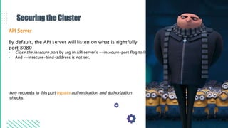 Securing the Cluster
API Server
By default, the API server will listen on what is rightfully
port 8080
• Close the insecure port by arg in API server’s --insecure-port flag to 0
• And --insecure-bind-address is not set.
Any requests to this port bypass authentication and authorization
checks.
 