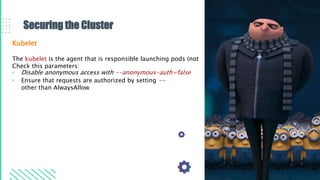 Securing the Cluster
Kubelet
The kubelet is the agent that is responsible launching pods (not
Check this parameters:
• Disable anonymous access with --anonymous-auth=false
• Ensure that requests are authorized by setting --
other than AlwaysAllow
 