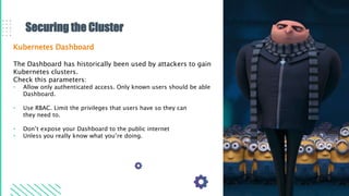 Securing the Cluster
Kubernetes Dashboard
The Dashboard has historically been used by attackers to gain
Kubernetes clusters.
Check this parameters:
• Allow only authenticated access. Only known users should be able
Dashboard.
• Use RBAC. Limit the privileges that users have so they can
they need to.
• Don’t expose your Dashboard to the public internet
• Unless you really know what you’re doing.
 