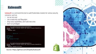 Kubeaudit
kubeaudit is a command line tool to audit Kubernetes clusters for various security
concerns, such as:
• run as non-root
• use a read-only root filesystem
• drop scary capabilities, don't add new ones
• don't run privileged
Source: https://github.com/Shopify/kubeaudit
 