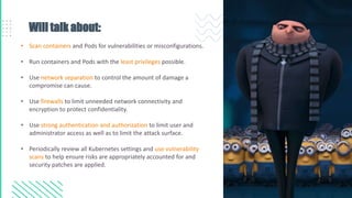 Will talk about:
• Scan containers and Pods for vulnerabilities or misconfigurations.
• Run containers and Pods with the least privileges possible.
• Use network separation to control the amount of damage a
compromise can cause.
• Use firewalls to limit unneeded network connectivity and
encryption to protect confidentiality.
• Use strong authentication and authorization to limit user and
administrator access as well as to limit the attack surface.
• Periodically review all Kubernetes settings and use vulnerability
scans to help ensure risks are appropriately accounted for and
security patches are applied.
 