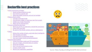 Dockerfile best practices
1.Avoid unnecessary privileges.
1. Avoid running containers as root.
2. Don’t bind to a specific UID.
3. Make executables owned by root and not writable.
2.Reduce attack surface.
1. Leverage multistage builds.
2. Use distroless images, or build your own from scratch.
3. Update your images frequently.
4. Watch out for exposed ports.
3.Prevent confidential data leaks.
1. Never put secrets or credentials in Dockerfile instructions.
2. Prefer COPY over ADD.
3. Be aware of the Docker context, and use .dockerignore.
4.Others.
1. Reduce the number of layers, and order them intelligently.
2. Add metadata and labels.
3. Leverage linters to automatize checks.
4. Scan your images locally during development.
5.Beyond image building.
1. Protect the docker socket and TCP connections.
2. Sign your images, and verify them on runtime.
3. Avoid tag mutability.
4. Don’t run your environment as root.
5. Include a health check.
6. Restrict your application capabilities. Source: https://sysdig.com/blog/dockerfile-best-practices/
 