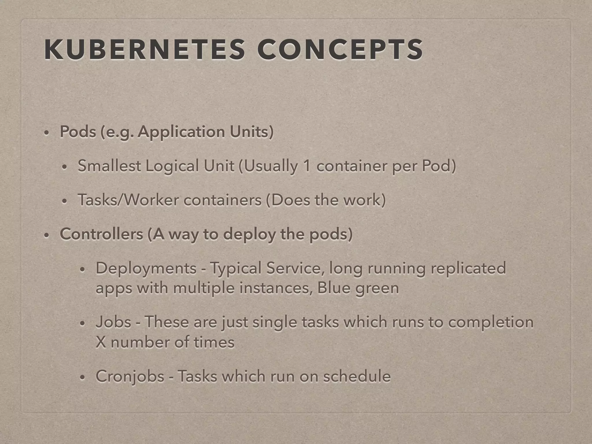 KUBERNETES CONCEPTS • Pods (e.g. Application Units) • Smallest Logical Unit (Usually 1 container per Pod) • Tasks/Worker containers (Does the work) • Controllers (A way to deploy the pods) • Deployments - Typical Service, long running replicated apps with multiple instances, Blue green • Jobs - These are just single tasks which runs to completion X number of times • Cronjobs - Tasks which run on schedule 