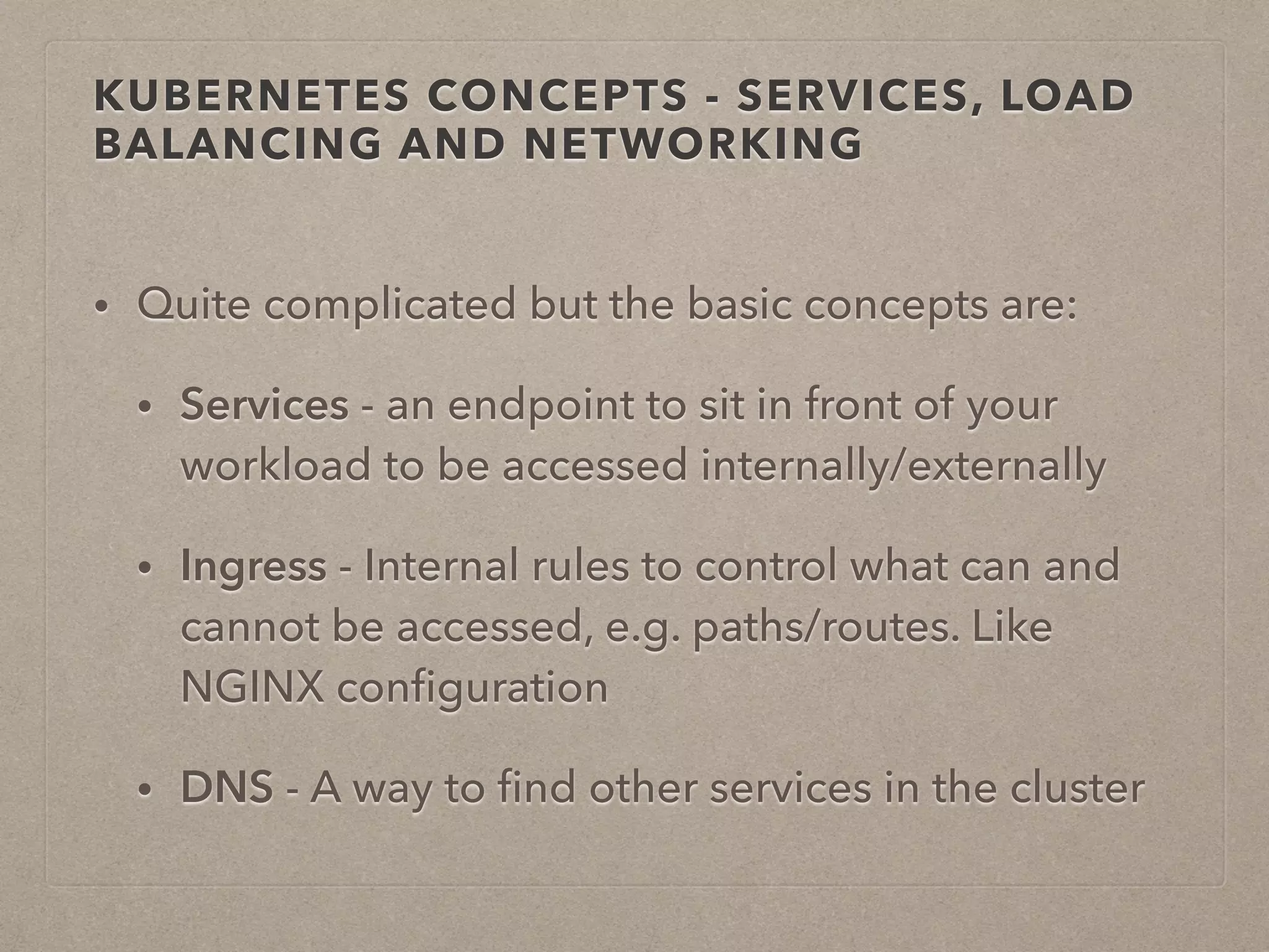 KUBERNETES CONCEPTS - SERVICES, LOAD BALANCING AND NETWORKING • Quite complicated but the basic concepts are: • Services - an endpoint to sit in front of your workload to be accessed internally/externally • Ingress - Internal rules to control what can and cannot be accessed, e.g. paths/routes. Like NGINX conﬁguration • DNS - A way to ﬁnd other services in the cluster 