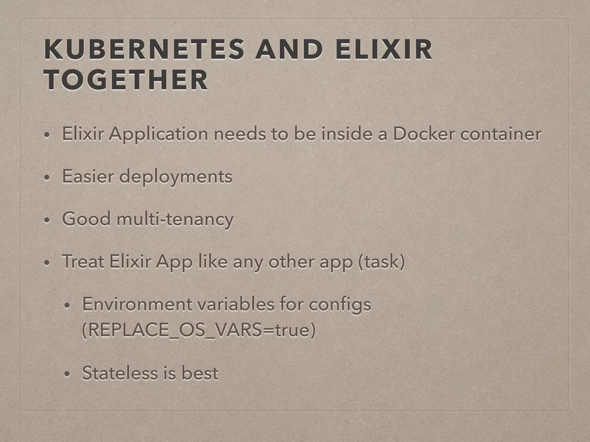KUBERNETES AND ELIXIR TOGETHER • Elixir Application needs to be inside a Docker container • Easier deployments • Good multi-tenancy • Treat Elixir App like any other app (task) • Environment variables for conﬁgs (REPLACE_OS_VARS=true) • Stateless is best 