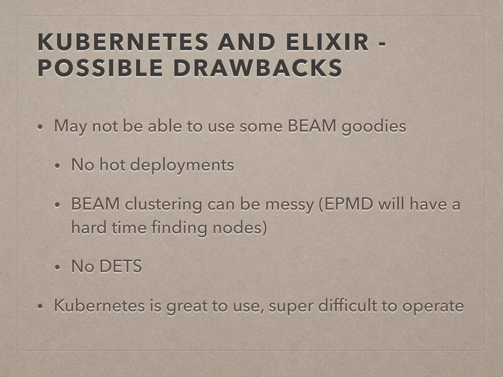 KUBERNETES AND ELIXIR - POSSIBLE DRAWBACKS • May not be able to use some BEAM goodies • No hot deployments • BEAM clustering can be messy (EPMD will have a hard time ﬁnding nodes) • No DETS • Kubernetes is great to use, super difﬁcult to operate 