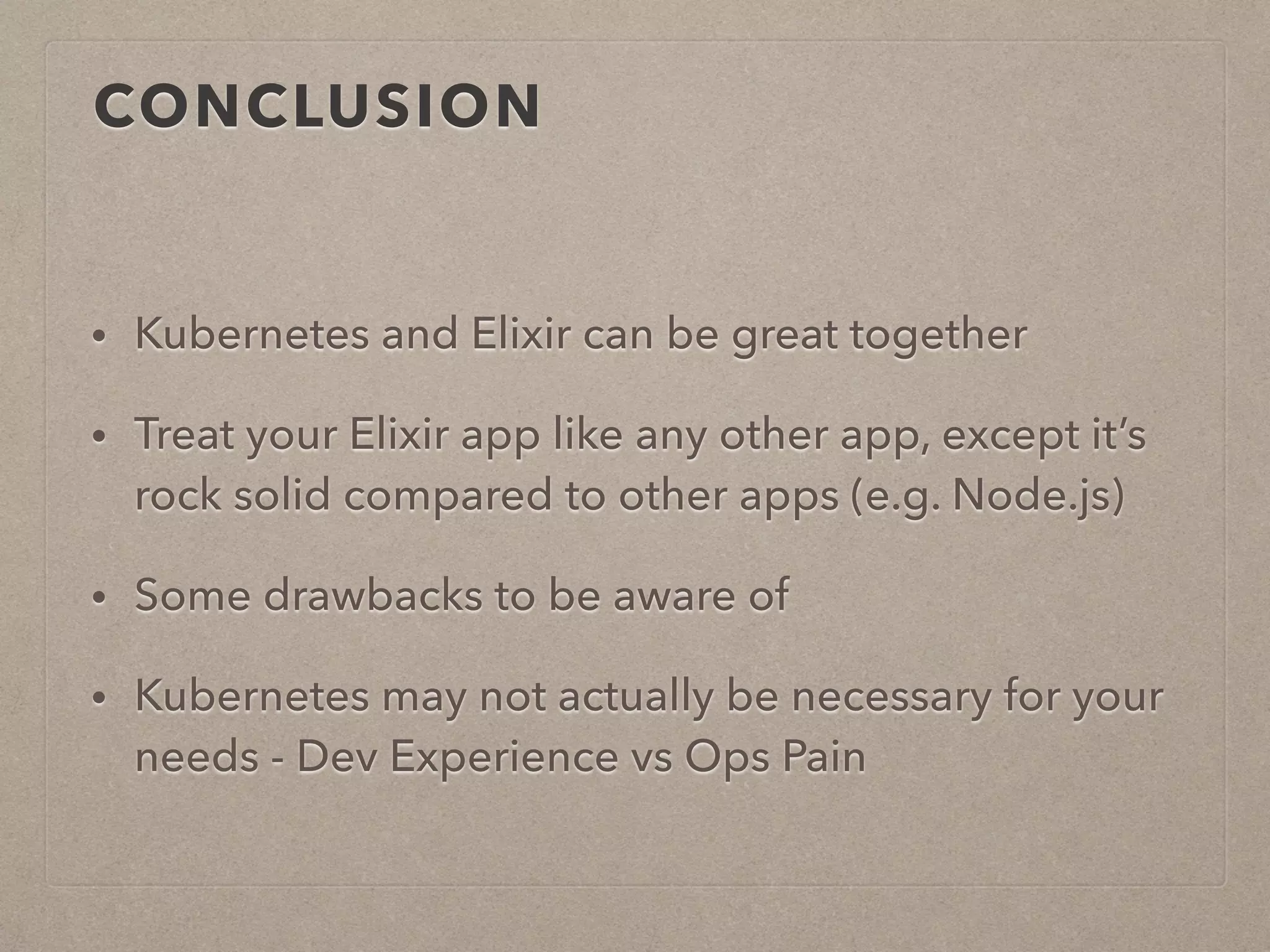 CONCLUSION • Kubernetes and Elixir can be great together • Treat your Elixir app like any other app, except it’s rock solid compared to other apps (e.g. Node.js) • Some drawbacks to be aware of • Kubernetes may not actually be necessary for your needs - Dev Experience vs Ops Pain 