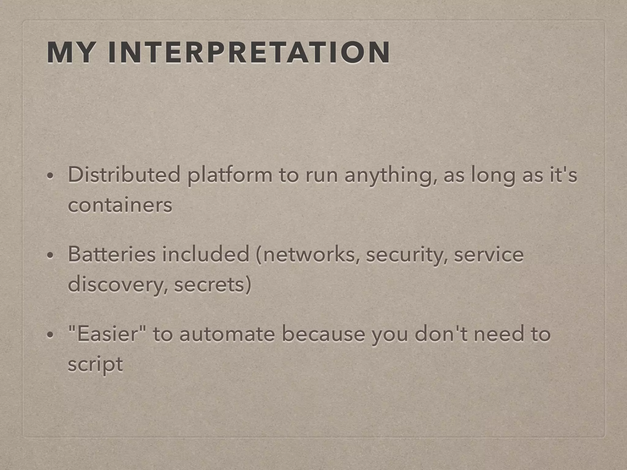 MY INTERPRETATION • Distributed platform to run anything, as long as it's containers • Batteries included (networks, security, service discovery, secrets) • "Easier" to automate because you don't need to script 