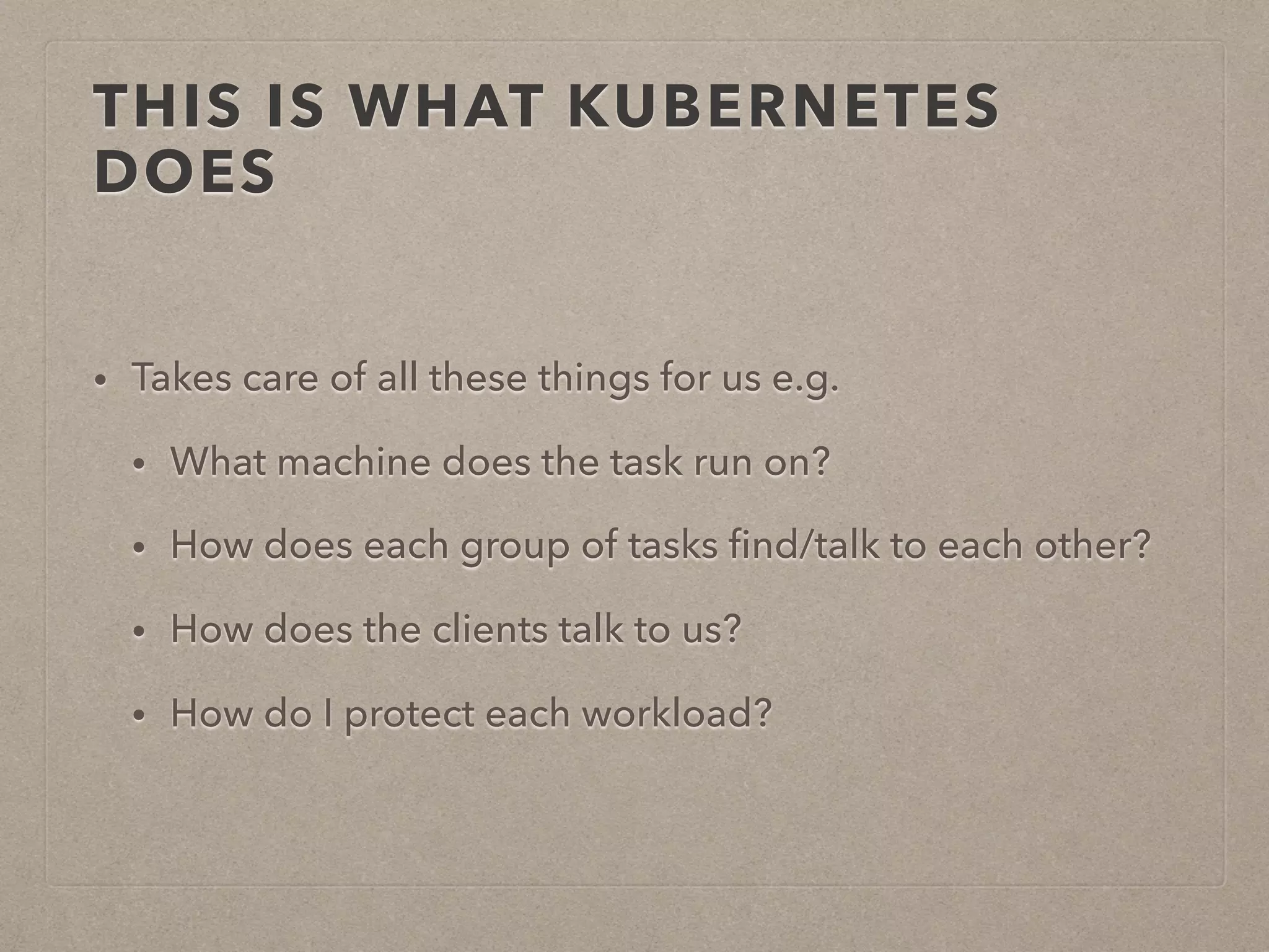 THIS IS WHAT KUBERNETES DOES • Takes care of all these things for us e.g. • What machine does the task run on? • How does each group of tasks ﬁnd/talk to each other? • How does the clients talk to us? • How do I protect each workload? 