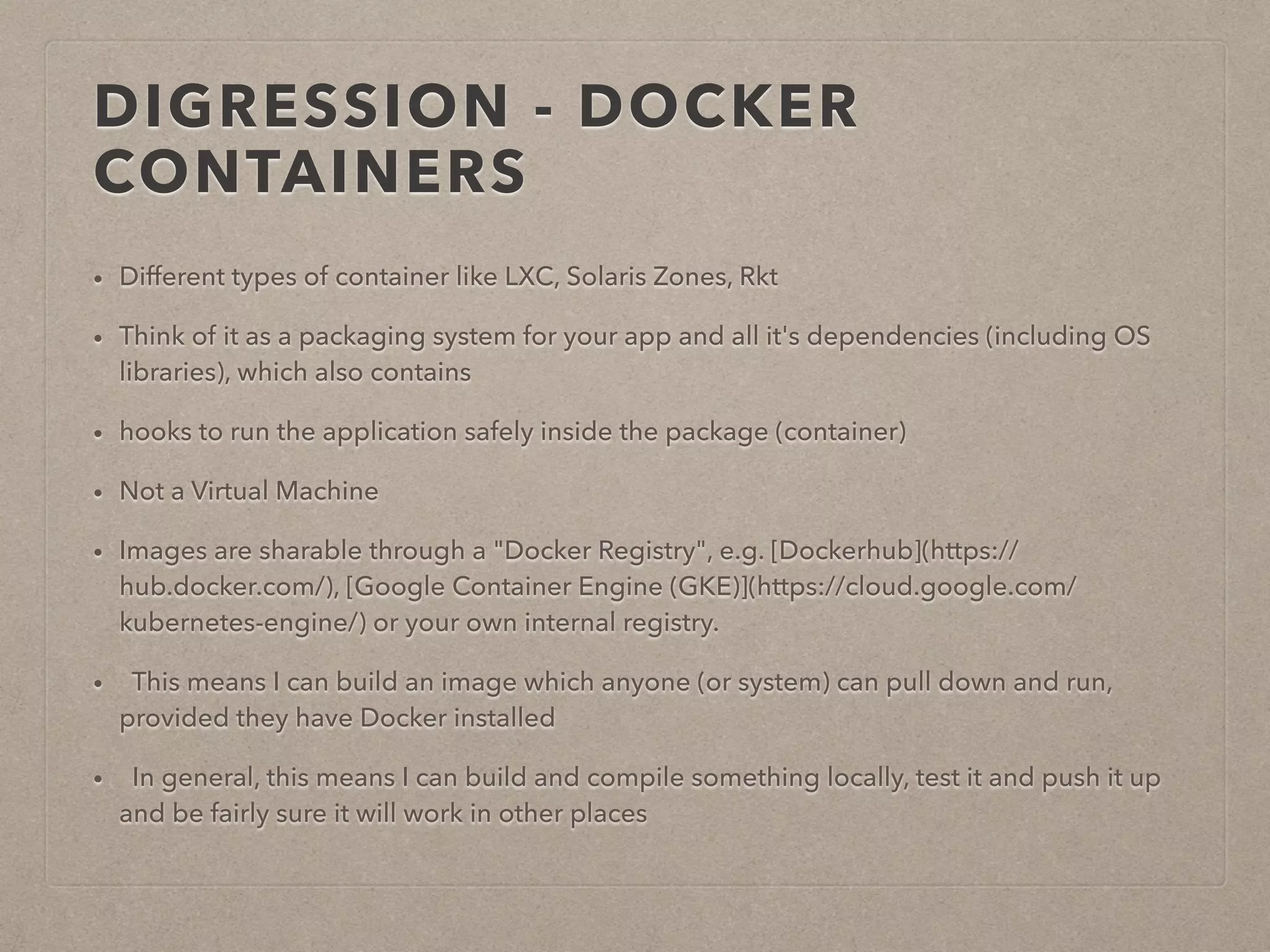DIGRESSION - DOCKER CONTAINERS • Different types of container like LXC, Solaris Zones, Rkt • Think of it as a packaging system for your app and all it's dependencies (including OS libraries), which also contains • hooks to run the application safely inside the package (container) • Not a Virtual Machine • Images are sharable through a "Docker Registry", e.g. [Dockerhub](https:// hub.docker.com/), [Google Container Engine (GKE)](https://cloud.google.com/ kubernetes-engine/) or your own internal registry. • This means I can build an image which anyone (or system) can pull down and run, provided they have Docker installed • In general, this means I can build and compile something locally, test it and push it up and be fairly sure it will work in other places 