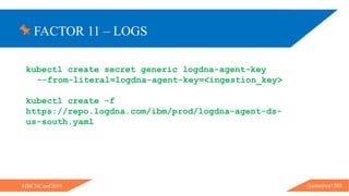 FACTOR 11 – LOGS
@ammbra1508#JBCNConf2019
kubectl create secret generic logdna-agent-key
--from-literal=logdna-agent-key=<ingestion_key>
kubectl create -f
https://repo.logdna.com/ibm/prod/logdna-agent-ds-
us-south.yaml
 