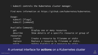 $ kubectl controls the Kubernetes cluster manager.
Find more information at https://github.com/kubernetes/kubernetes.
Usage:
kubectl [flags]
kubectl [command]
Available Commands:
get Display one or many resources
describe Show details of a specific resource or group of
resources
create Create a resource by filename or stdin
replace Replace a resource by filename or stdin.
patch Update field(s) of a resource by stdin.
delete Delete resources by filenames, stdin, resources and
names, or by resources and label selector.
edit Edit a resource on the server
A universal interface for actions on a Kubernetes cluster
Gareth Rushgrove
 
